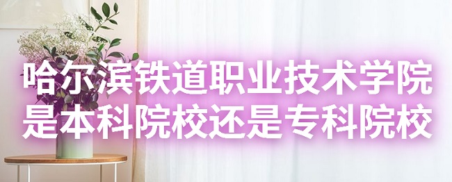 哈尔滨铁道职业技术学院是本科院校还是专科院校?-广东技校排名网