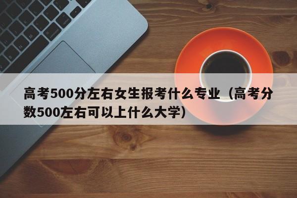 高考500分左右女生报考什么专业（高考分数500左右可以上什么大学）-广东技校排名网