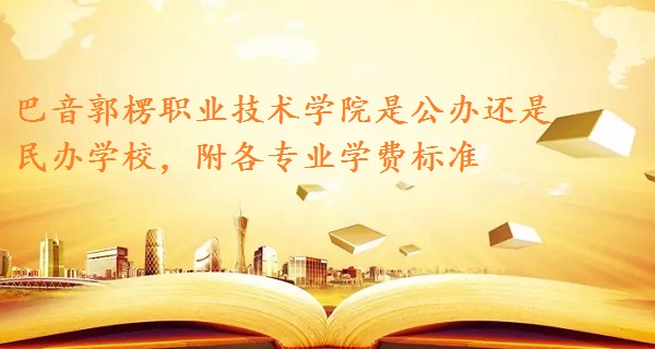 巴音郭楞职业技术学院是公办还是民办学校，附各专业学费标准！-广东技校排名网