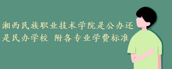 湘西民族职业技术学院是公办还是民办学校 附各专业学费标准!-广东技校排名网