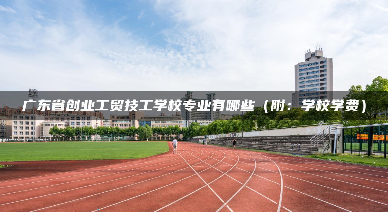 广东省创业工贸技工学校专业有哪些（附：学校学费）