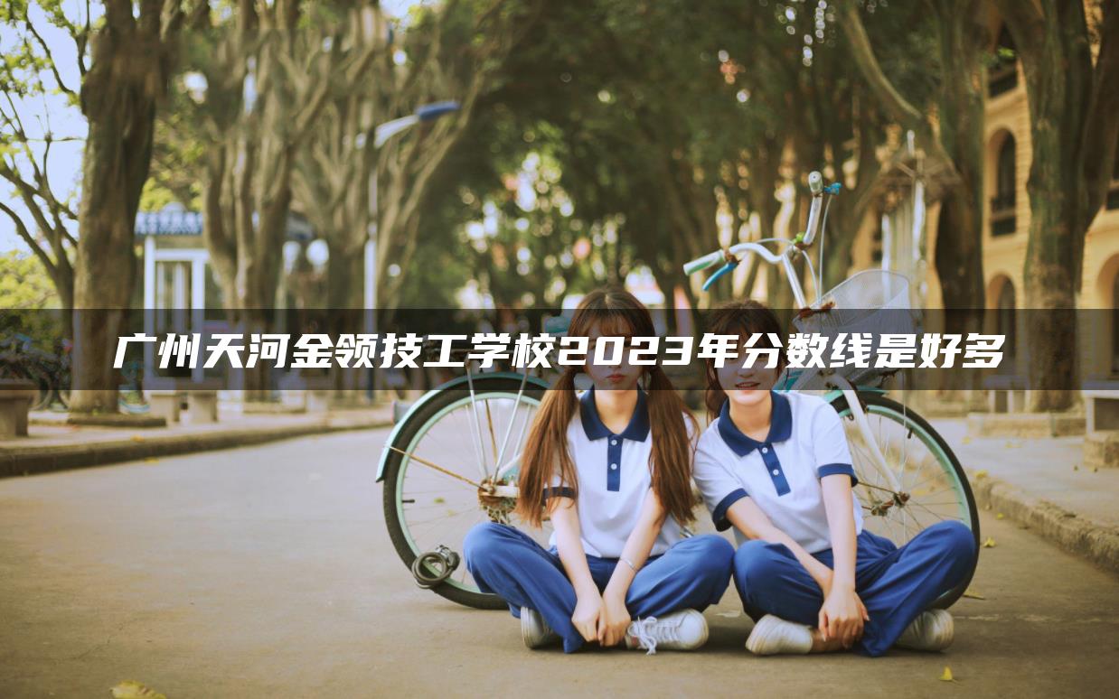 广州天河金领技工学校2023年分数线是好多