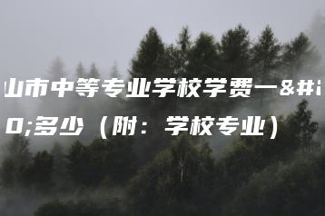 中山市中等专业学校学费一年多少（附：学校专业）-广东技校排名网