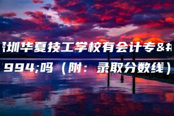 深圳华夏技工学校有会计专业吗（附：录取分数线）-广东技校排名网