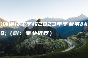 广东环保技工学校2023年学费多少（附：专业推荐）-广东技校排名网