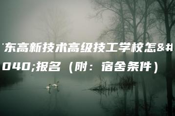 广东高新技术高级技工学校怎么报名（附：宿舍条件）-广东技校排名网