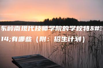 广东岭南现代技师学院的学校特色有哪些（附：招生计划）-广东技校排名网