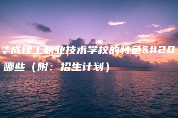 广州华成理工职业技术学校的特色之处有哪些（附：招生计划）-广东技校排名网