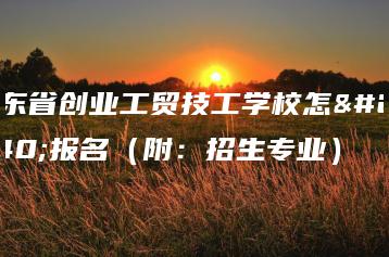 广东省创业工贸技工学校怎么报名(附:招生专业)-广东技校排名网