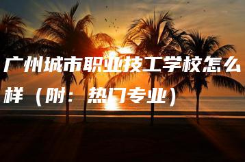广州城市职业技工学校怎么样(附:热门专业)-广东技校排名网