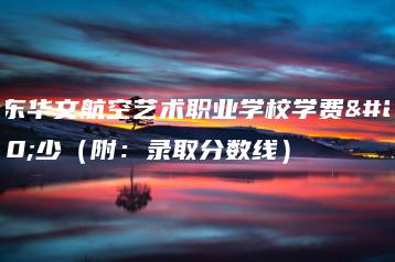 广东华文航空艺术职业学校学费多少（附：录取分数线）-广东技校排名网