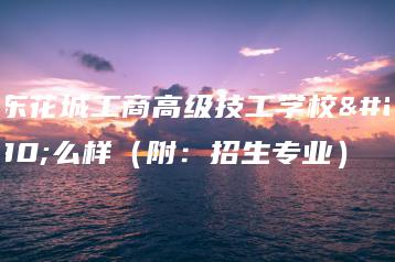 广东花城工商高级技工学校怎么样(附:招生专业)-广东技校排名网