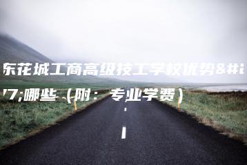 广东花城工商高级技工学校优势有哪些（附：专业学费）-广东技校排名网