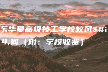 广东华夏高级技工学校校风如何（附：学校收费）-广东技校排名网