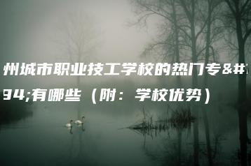 广州城市职业技工学校的热门专业有哪些（附：学校优势）-广东技校排名网