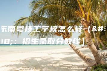 广东南粤技工学校怎么样（附：招生录取分数线）-广东技校排名网