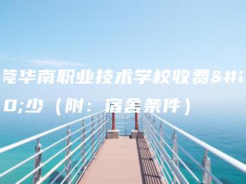 东莞华南职业技术学校收费多少（附：宿舍条件）-广东技校排名网