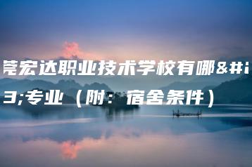 东莞宏达职业技术学校有哪些专业(附:宿舍条件)-广东技校排名网