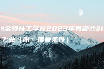 广州金领技工学校2023年有哪些专业(附:宿舍条件)-广东技校排名网