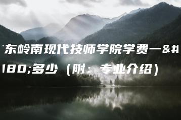 广东岭南现代技师学院学费一年多少（附：专业介绍）-广东技校排名网