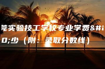 东莞实验技工学校专业学费多少（附：录取分数线）-广东技校排名网