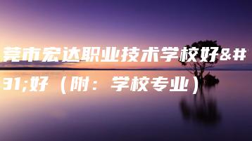 东莞市宏达职业技术学校好不好（附：学校专业）-广东技校排名网