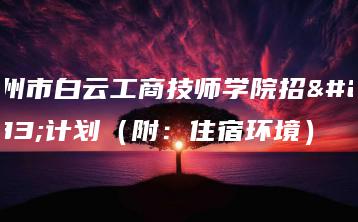 广州市白云工商技师学院招生计划(附:住宿环境)-广东技校排名网
