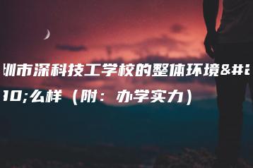 深圳市深科技工学校的整体环境怎么样（附：办学实力）-广东技校排名网
