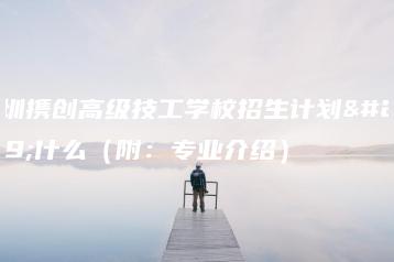 深圳携创高级技工学校招生计划是什么（附：专业介绍）-广东技校排名网