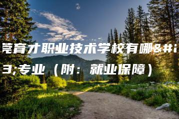 东莞育才职业技术学校有哪些专业（附：就业保障）-广东技校排名网