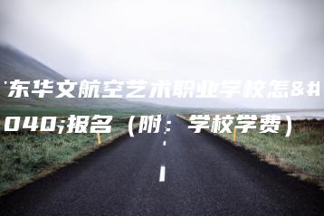 广东华文航空艺术职业学校怎么报名(附:学校学费)-广东技校排名网