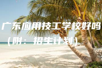 广东应用技工学校好吗（附：招生计划）-广东技校排名网