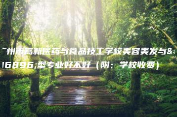 广州市高新医药与食品技工学校美容美发与造型专业好不好（附：学校收费）-广东技校排名网