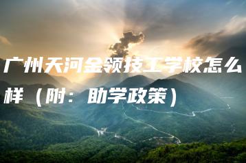 广州天河金领技工学校怎么样（附：助学政策）-广东技校排名网