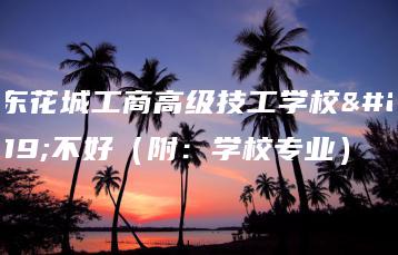 广东花城工商高级技工学校好不好（附：学校专业）-广东技校排名网