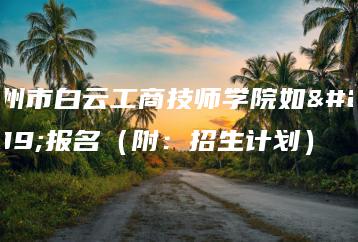 广州市白云工商技师学院如何报名（附：招生计划）-广东技校排名网