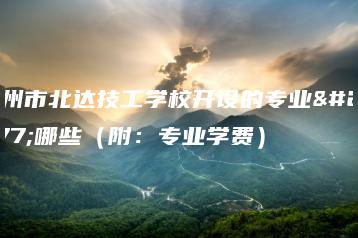 广州市北达技工学校开设的专业有哪些（附：专业学费）-广东技校排名网