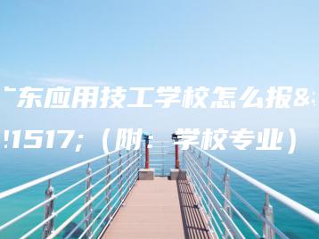 广东应用技工学校怎么报名（附：学校专业）-广东技校排名网