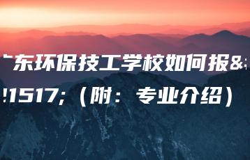 广东环保技工学校如何报名（附：专业介绍）-广东技校排名网