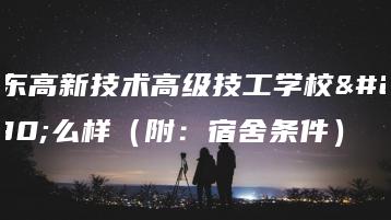 广东高新技术高级技工学校怎么样（附：宿舍条件）-广东技校排名网