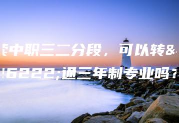 读中职三二分段，可以转普通三年制专业吗？-广东技校排名网