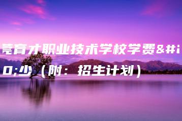 东莞育才职业技术学校学费多少(附:招生计划)-广东技校排名网