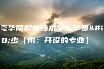 东莞华南职业技术学校学费多少（附：开设的专业）-广东技校排名网