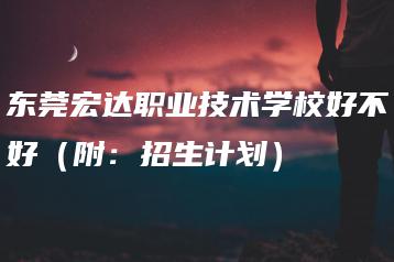 东莞宏达职业技术学校好不好（附：招生计划）-广东技校排名网