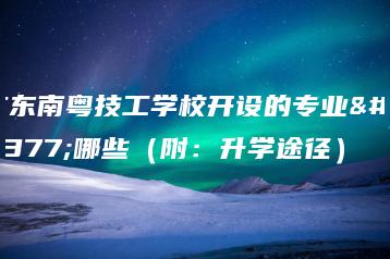 广东南粤技工学校开设的专业有哪些(附:升学途径)-广东技校排名网