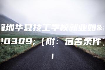 深圳华夏技工学校就业如何（附：宿舍条件）-广东技校排名网