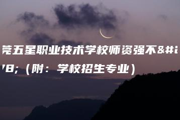 东莞五星职业技术学校师资强不强（附：学校招生专业）-广东技校排名网