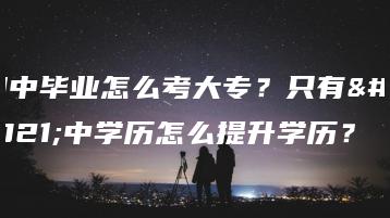 初中毕业怎么考大专？只有初中学历怎么提升学历？-广东技校排名网