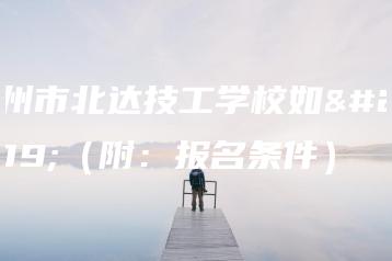 广州市北达技工学校如何（附：报名条件）-广东技校排名网