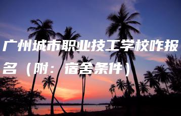 广州城市职业技工学校咋报名（附：宿舍条件）-广东技校排名网